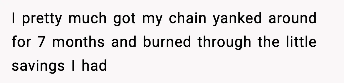 I pretty much got my chain yanked around for 7 months and burned through the little savings I had