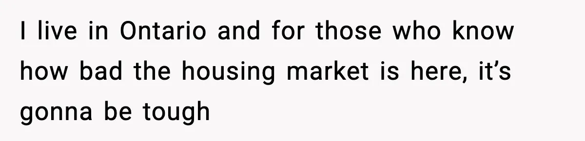I live in Ontario and for those who know how bad the housing market is here, it’s gonna be tough