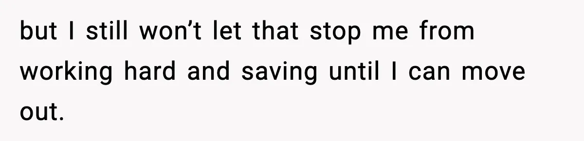 but I still won’t let that stop me from working hard and saving until I can move out.