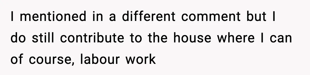 I mentioned in a different comment but I do still contribute to the house where I can of course, labour work