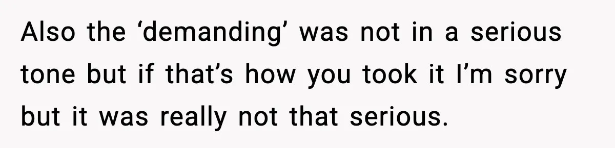 Also the ‘demanding’ was not in a serious tone but if that’s how you took it I’m sorry but it was really not that serious.
