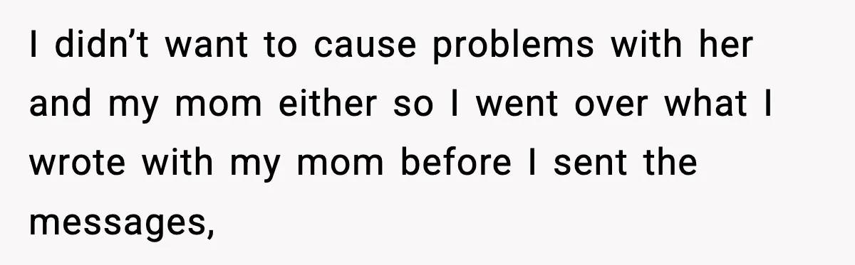 I didn’t want to cause problems with her and my mom either so I went over what I wrote with my mom before I sent the messages,