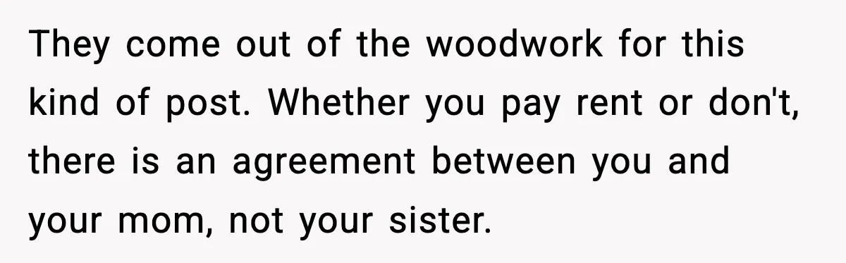 They come out of the woodwork for this kind of post. Whether you pay rent or don't, there is an agreement between you and your mom, not your sister.