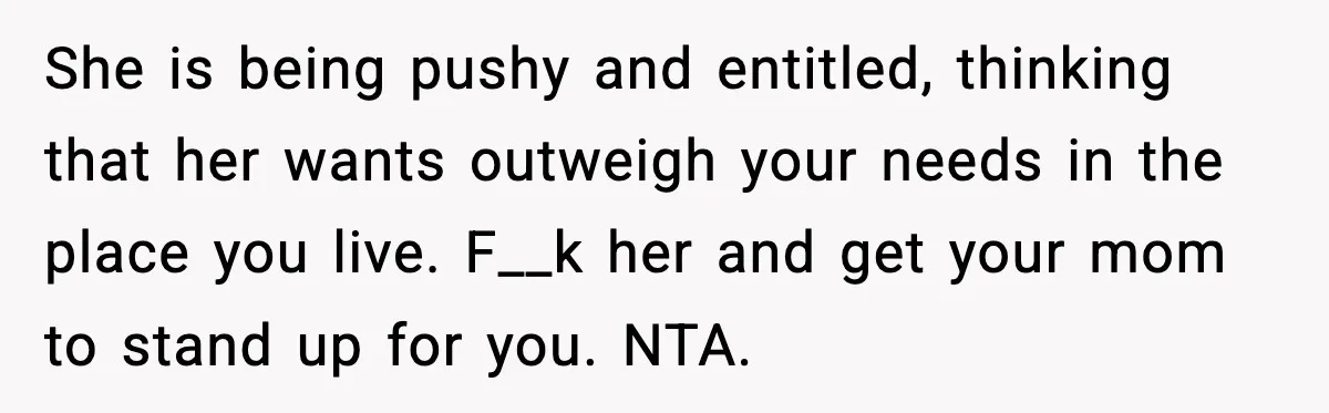 She is being pushy and entitled, thinking that her wants outweigh your needs in the place you live. F__k her and get your mom to stand up for you. NTA.