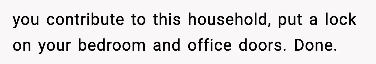 you contribute to this household, put a lock on your bedroom and office doors. Done.