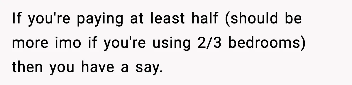 If you're paying at least half (should be more imo if you're using 2/3 bedrooms) then you have a say.