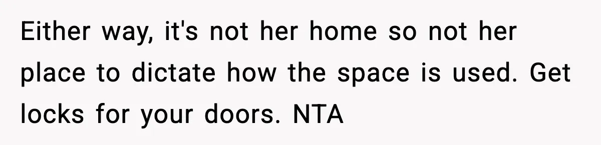 Either way, it's not her home so not her place to dictate how the space is used. Get locks for your doors. NTA