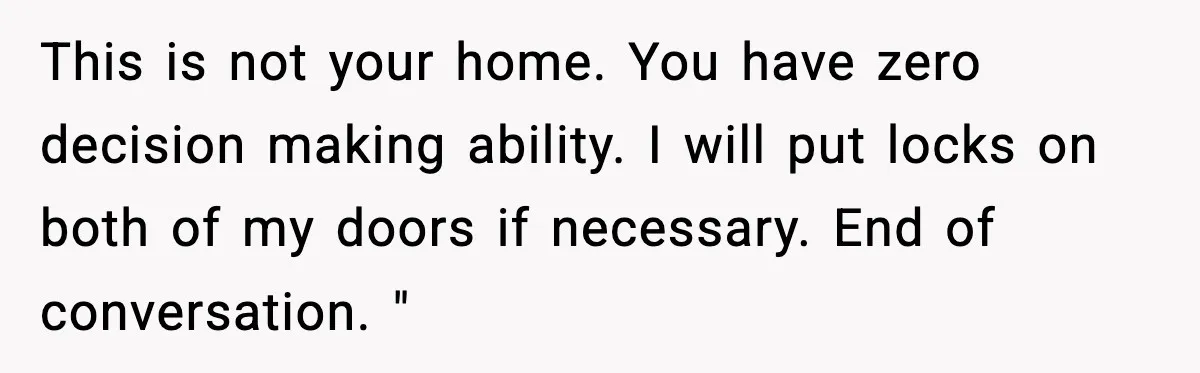 This is not your home. You have zero decision making ability. I will put locks on both of my doors if necessary. End of conversation. "