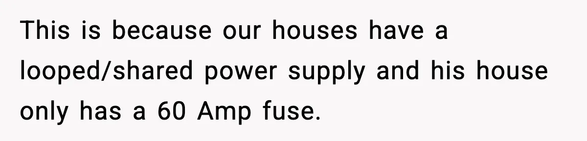 This is because our houses have a looped/shared power supply and his house only has a 60 Amp fuse.