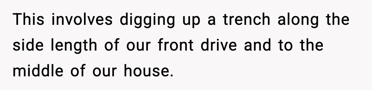 This involves digging up a trench along the side length of our front drive and to the middle of our house.