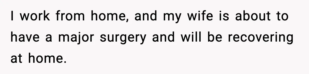 I work from home, and my wife is about to have a major surgery and will be recovering at home.