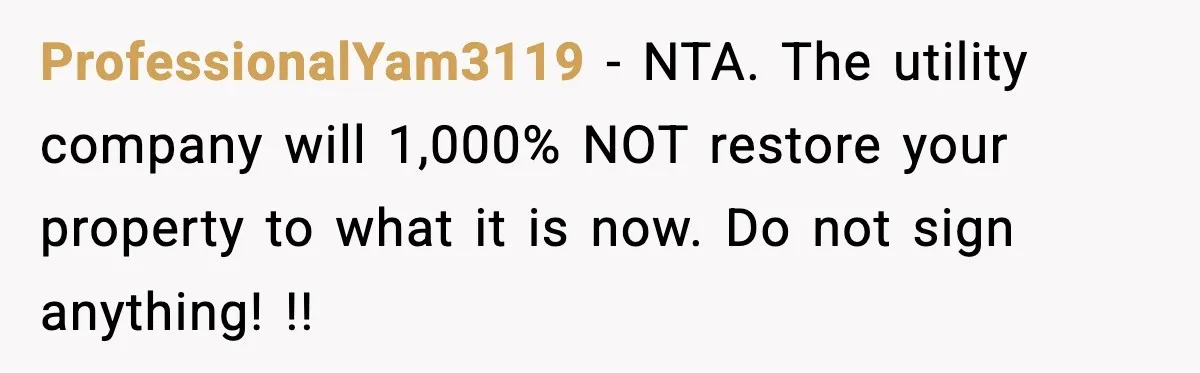 ProfessionalYam3119 − NTA. The utility company will 1,000% NOT restore your property to what it is now. Do not sign anything! !!