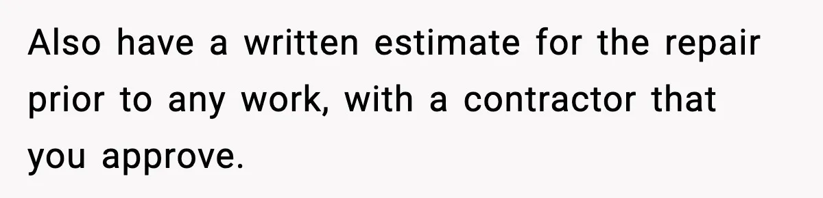 Also have a written estimate for the repair prior to any work, with a contractor that you approve.