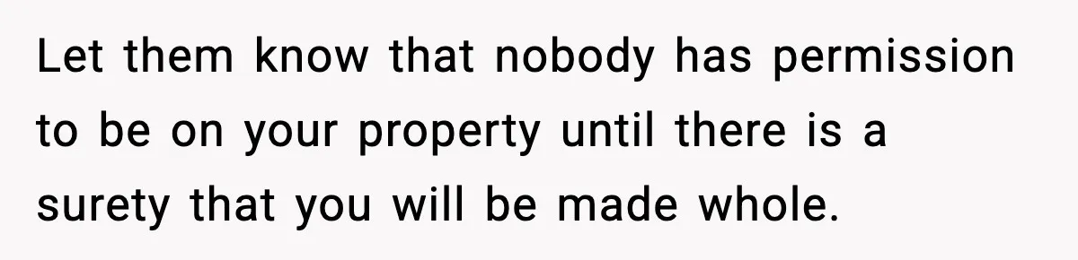 Let them know that nobody has permission to be on your property until there is a surety that you will be made whole.