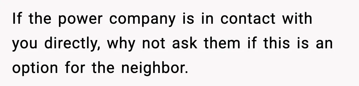 If the power company is in contact with you directly, why not ask them if this is an option for the neighbor.