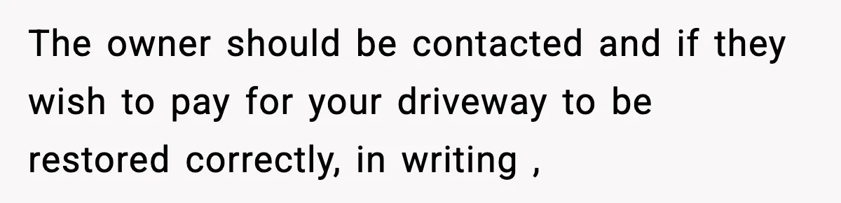 The owner should be contacted and if they wish to pay for your driveway to be restored correctly, in writing ,