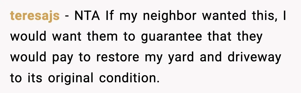 teresajs − NTA If my neighbor wanted this, I would want them to guarantee that they would pay to restore my yard and driveway to its original condition.