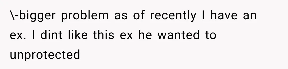 \-bigger problem as of recently I have an ex. I dint like this ex he wanted to unprotected