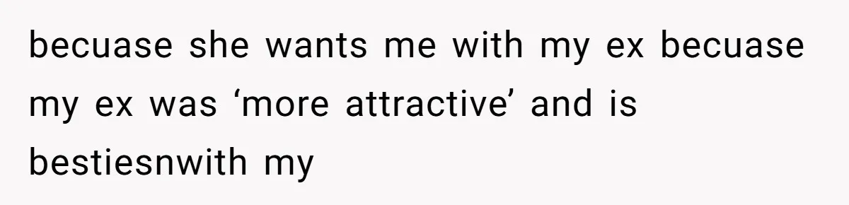 becuase she wants me with my ex becuase my ex was ‘more attractive’ and is bestiesnwith my