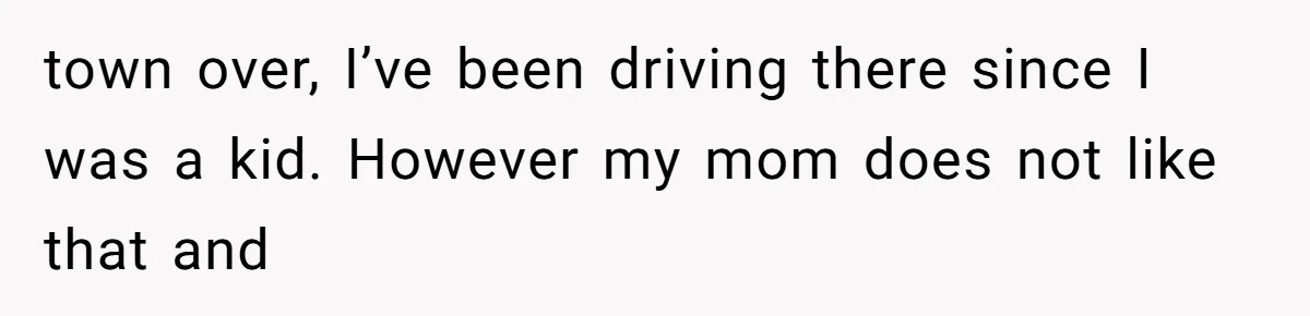 town over, I’ve been driving there since I was a kid. However my mom does not like that and