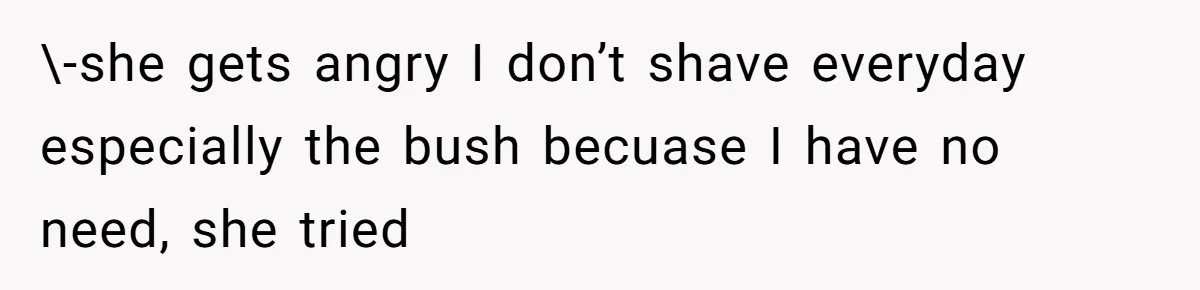 \-she gets angry I don’t shave everyday especially the bush becuase I have no need, she tried