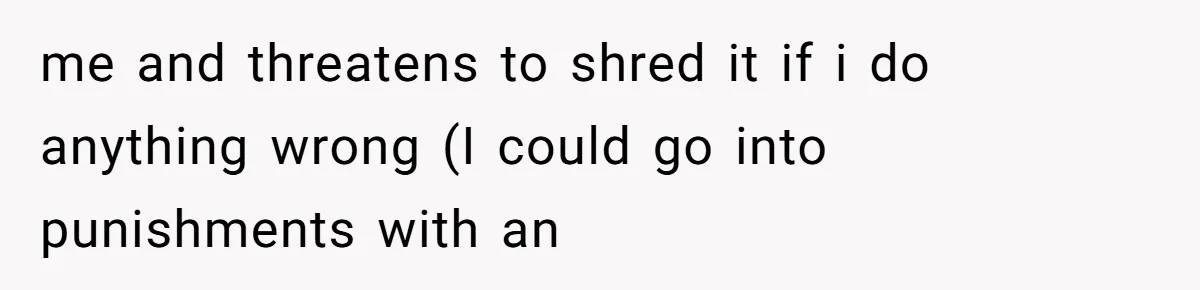 me and threatens to shred it if i do anything wrong (I could go into punishments with an