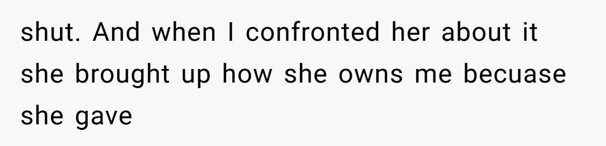 shut. And when I confronted her about it she brought up how she owns me becuase she gave