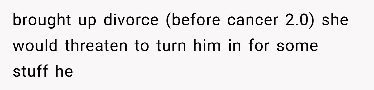 brought up divorce (before cancer 2.0) she would threaten to turn him in for some stuff he