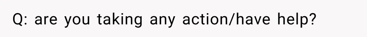 Q: are you taking any action/have help?