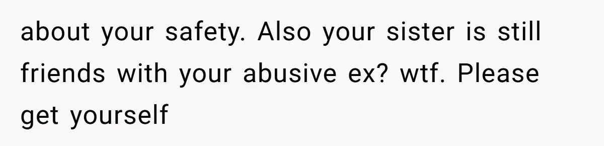 about your safety. Also your sister is still friends with your abusive ex? wtf. Please get yourself