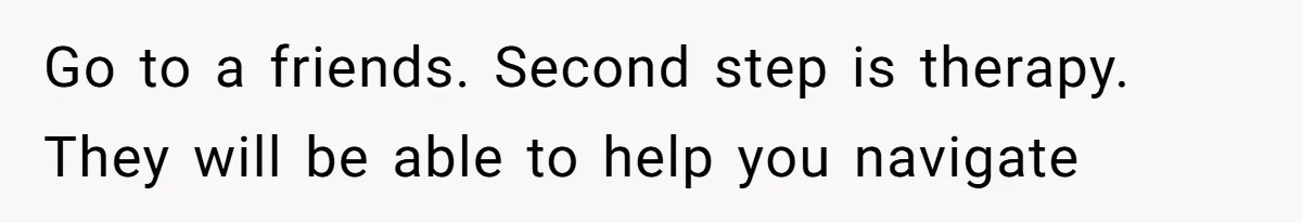 Go to a friends. Second step is therapy. They will be able to help you navigate