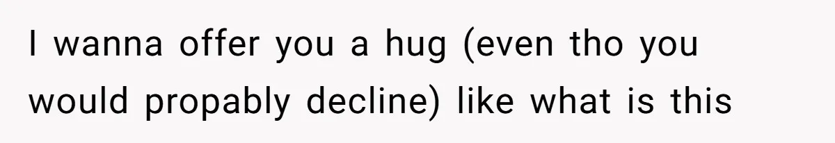 I wanna offer you a hug (even tho you would propably decline) like what is this