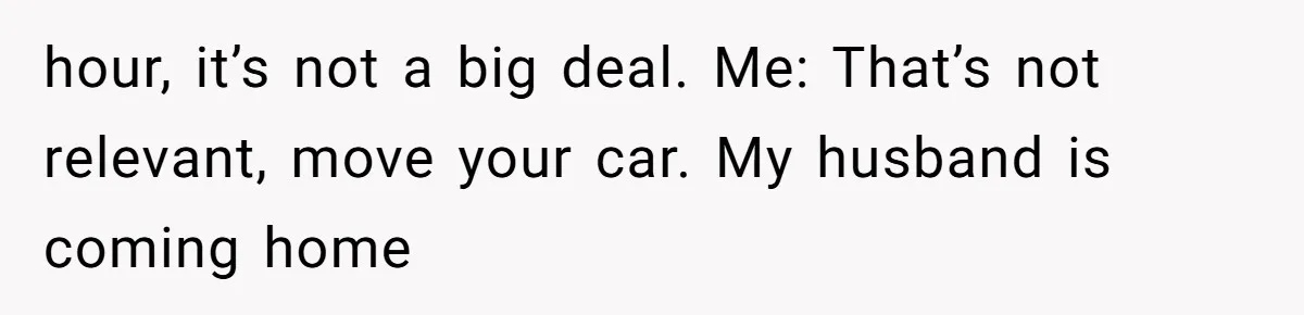 hour, it’s not a big deal. Me: That’s not relevant, move your car. My husband is coming home