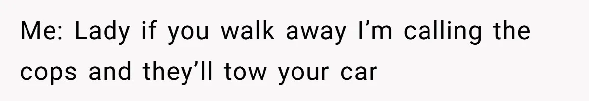 Me: Lady if you walk away I’m calling the cops and they’ll tow your car