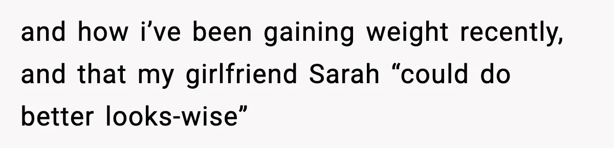 and how i’ve been gaining weight recently, and that my girlfriend Sarah “could do better looks-wise”