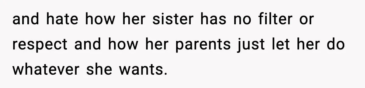 and hate how her sister has no filter or respect and how her parents just let her do whatever she wants.