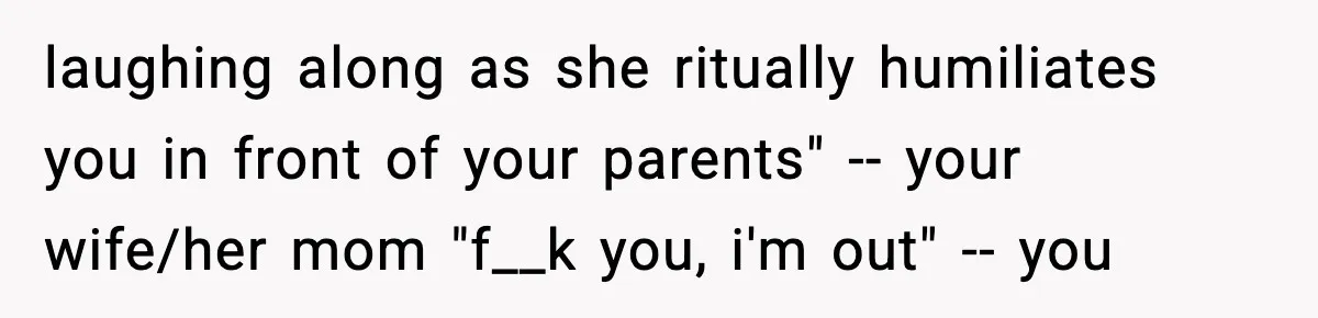 laughing along as she ritually humiliates you in front of your parents" -- your wife/her mom "f__k you, i'm out" -- you