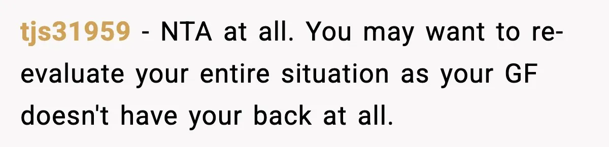 tjs31959 − NTA at all. You may want to re-evaluate your entire situation as your GF doesn't have your back at all.
