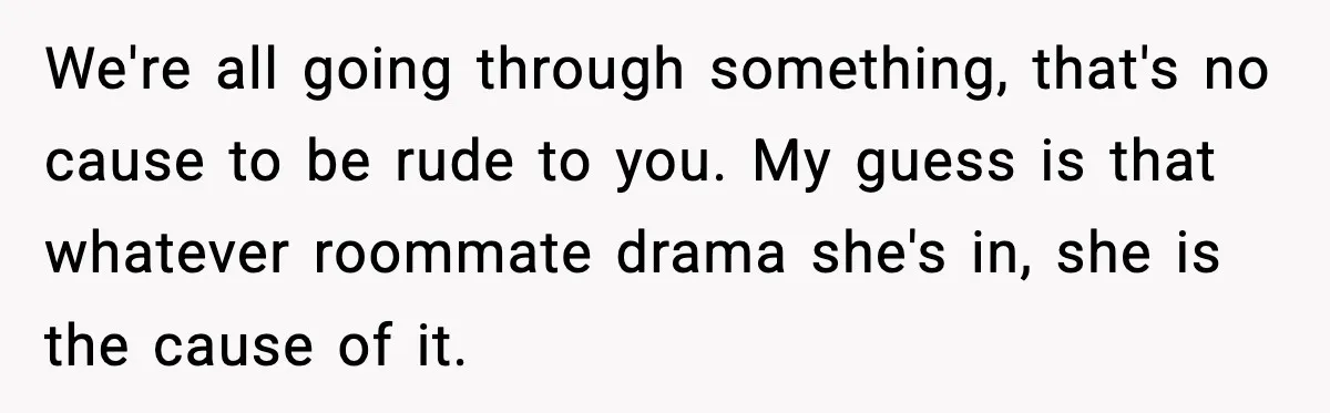 We're all going through something, that's no cause to be rude to you. My guess is that whatever roommate drama she's in, she is the cause of it.