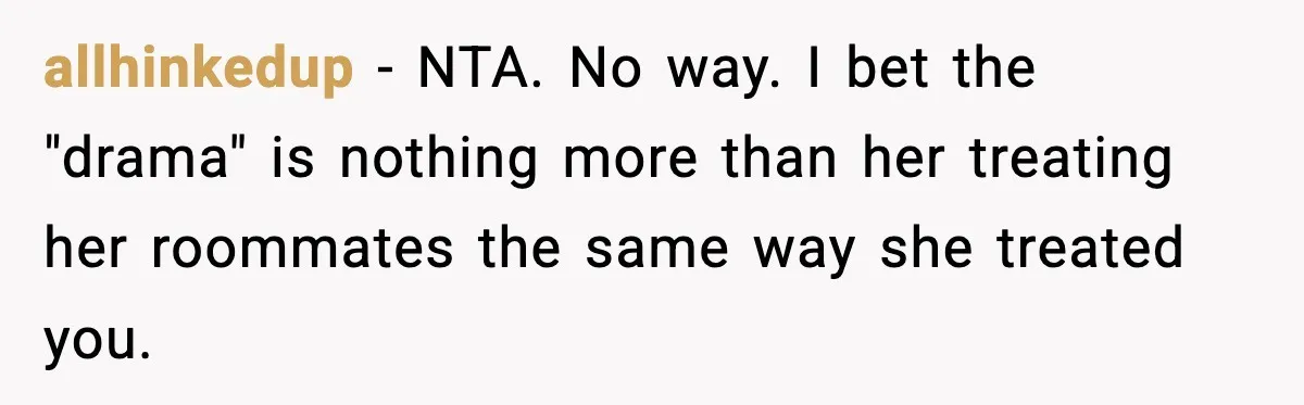 allhinkedup − NTA. No way. I bet the "drama" is nothing more than her treating her roommates the same way she treated you.