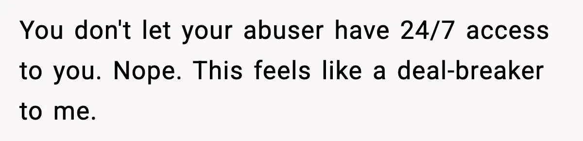 You don't let your abuser have 24/7 access to you. Nope. This feels like a deal-breaker to me.