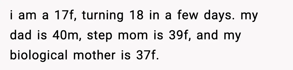 i am a 17f, turning 18 in a few days. my dad is 40m, step mom is 39f, and my biological mother is 37f.