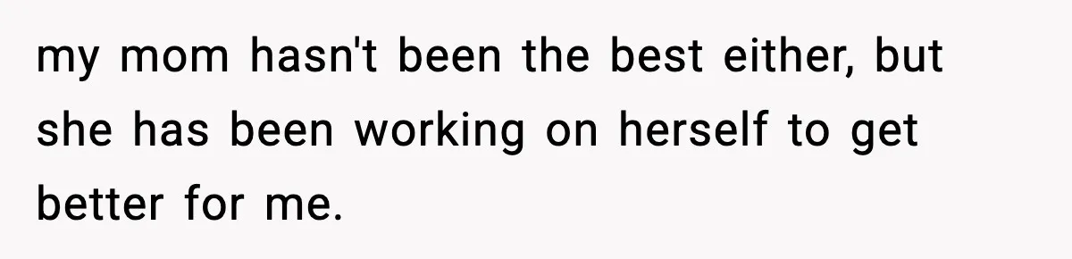 my mom hasn't been the best either, but she has been working on herself to get better for me.