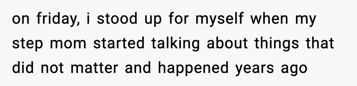 on friday, i stood up for myself when my step mom started talking about things that did not matter and happened years ago