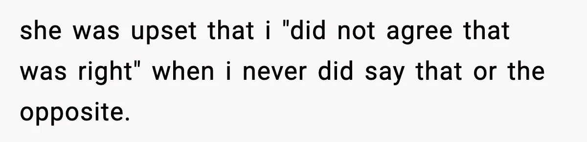 she was upset that i "did not agree that was right" when i never did say that or the opposite.