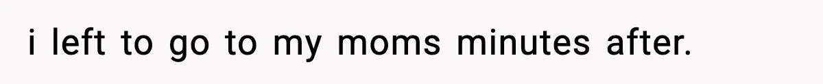 i left to go to my moms minutes after.