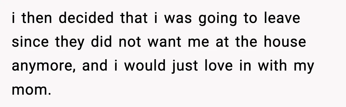 i then decided that i was going to leave since they did not want me at the house anymore, and i would just love in with my mom.