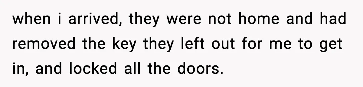 when i arrived, they were not home and had removed the key they left out for me to get in, and locked all the doors.
