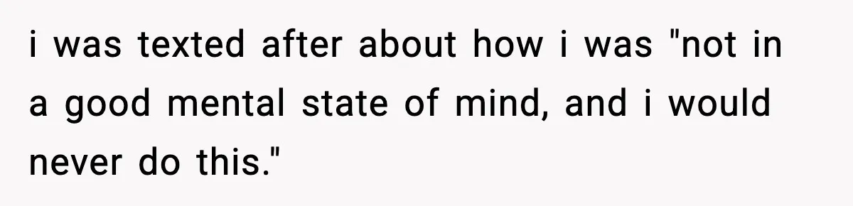 i was texted after about how i was "not in a good mental state of mind, and i would never do this."