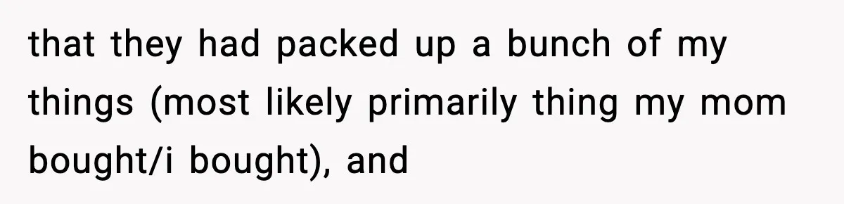 that they had packed up a bunch of my things (most likely primarily thing my mom bought/i bought), and